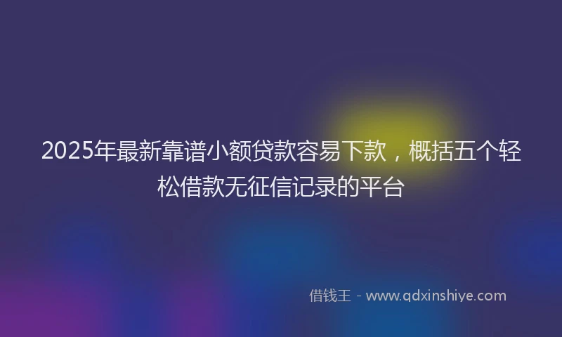 2025年最新靠谱小额贷款容易下款，概括五个轻松借款无征信记录的平台