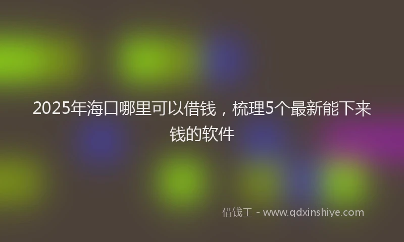 2025年海口哪里可以借钱，梳理5个最新能下来钱的软件