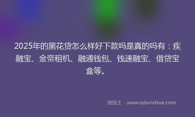 2025年的黑花贷怎么样好下款吗是真的吗有：疾融宝、金帝租机、融通钱包、钱速融宝、借贷宝盒等。