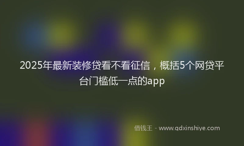 2025年最新装修贷看不看征信，概括5个网贷平台门槛低一点的app