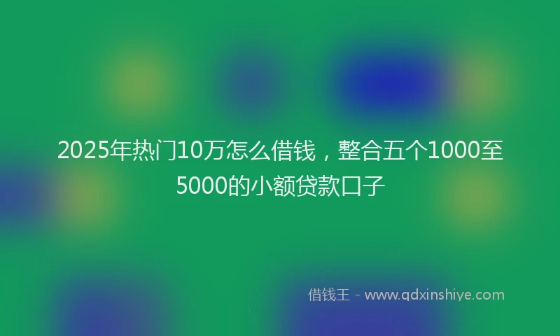 2025年热门10万怎么借钱，整合五个1000至5000的小额贷款口子