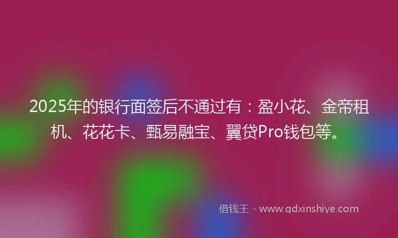2025年的银行面签后不通过有：盈小花、金帝租机、花花卡、甄易融宝、翼贷Pro钱包等。