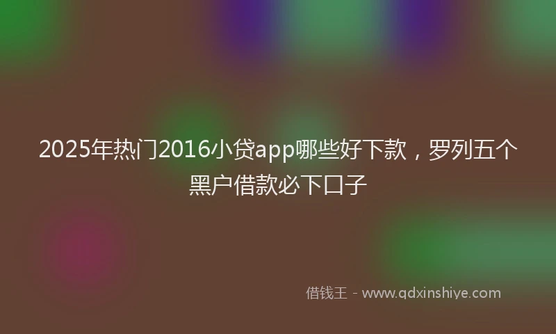 2025年热门2016小贷app哪些好下款，罗列五个黑户借款必下口子