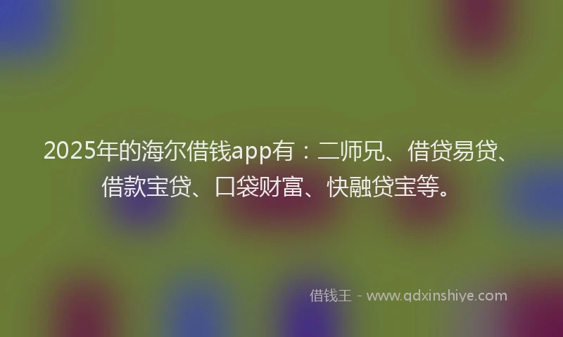 2025年的海尔借钱app有：二师兄、借贷易贷、借款宝贷、口袋财富、快融贷宝等。
