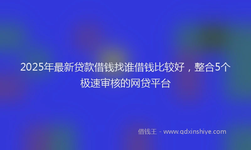 2025年最新贷款借钱找谁借钱比较好，整合5个极速审核的网贷平台