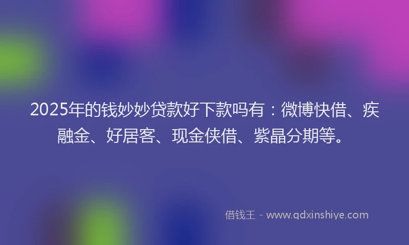 2025年的钱妙妙贷款好下款吗有：微博快借、疾融金、好居客、现金侠借、紫晶分期等。