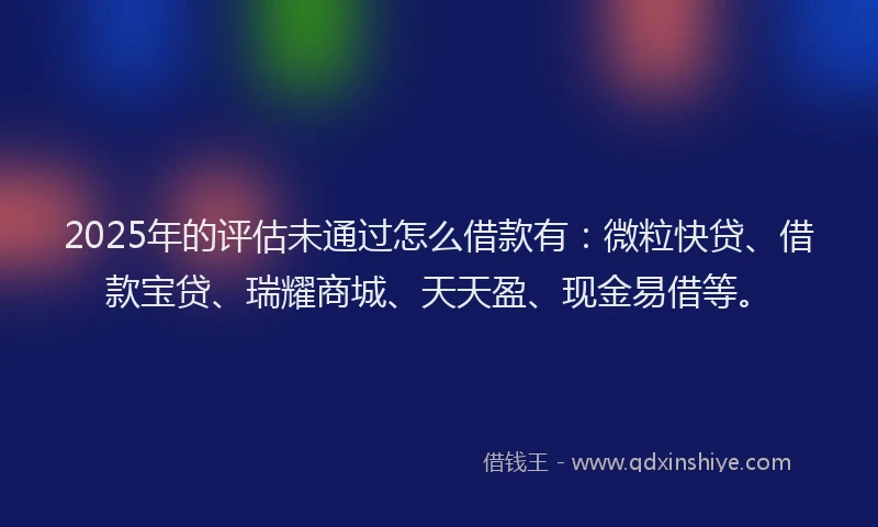 2025年的评估未通过怎么借款有：微粒快贷、借款宝贷、瑞耀商城、天天盈、现金易借等。