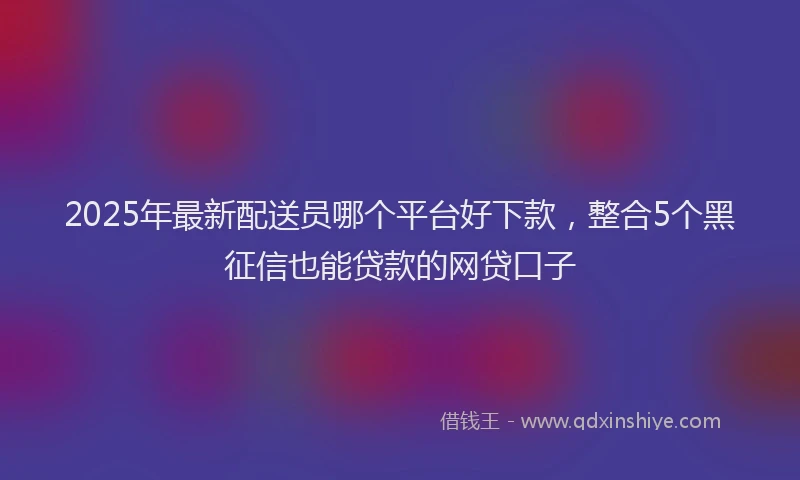 2025年最新配送员哪个平台好下款，整合5个黑征信也能贷款的网贷口子