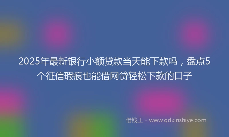 2025年最新银行小额贷款当天能下款吗，盘点5个征信瑕疵也能借网贷轻松下款的口子