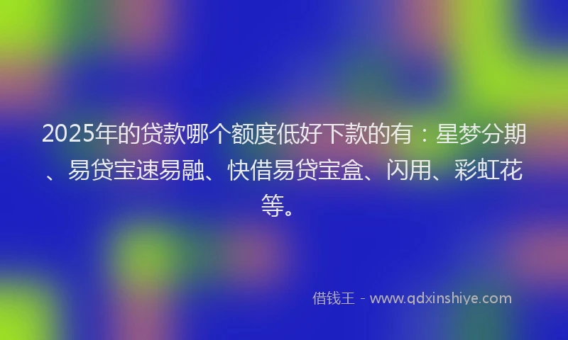 2025年的贷款哪个额度低好下款的有：星梦分期、易贷宝速易融、快借易贷宝盒、闪用、彩虹花等。