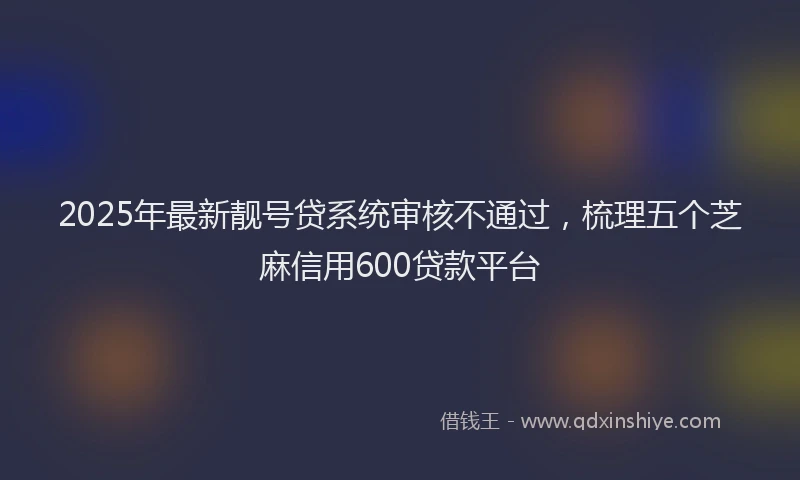 2025年最新靓号贷系统审核不通过，梳理五个芝麻信用600贷款平台