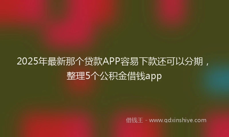 2025年最新那个贷款APP容易下款还可以分期，整理5个公积金借钱app
