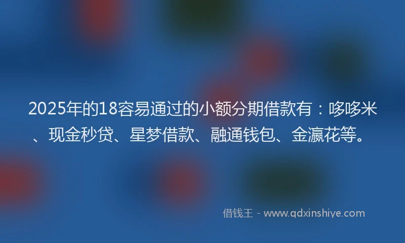 2025年的18容易通过的小额分期借款有：哆哆米、现金秒贷、星梦借款、融通钱包、金瀛花等。