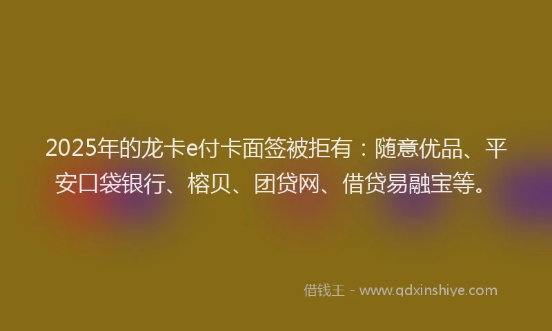 2025年的龙卡e付卡面签被拒有：随意优品、平安口袋银行、榕贝、团贷网、借贷易融宝等。
