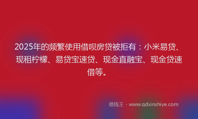 2025年的频繁使用借呗房贷被拒有：小米易贷、现租柠檬、易贷宝速贷、现金直融宝、现金贷速借等。