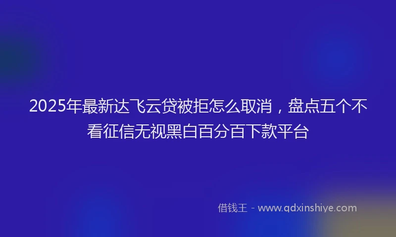 2025年最新达飞云贷被拒怎么取消，盘点五个不看征信无视黑白百分百下款平台