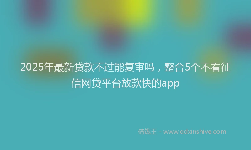 2025年最新贷款不过能复审吗，整合5个不看征信网贷平台放款快的app