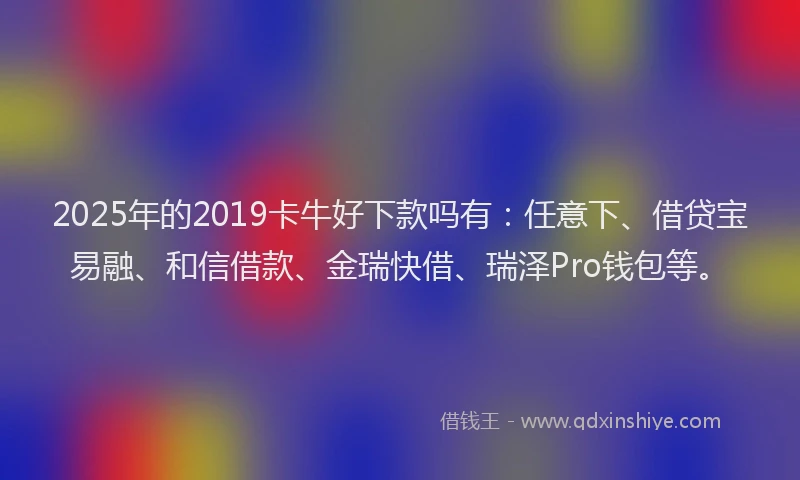 2025年的2019卡牛好下款吗有：任意下、借贷宝易融、和信借款、金瑞快借、瑞泽Pro钱包等。