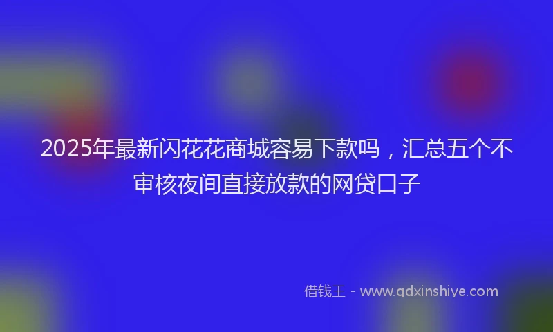 2025年最新闪花花商城容易下款吗，汇总五个不审核夜间直接放款的网贷口子