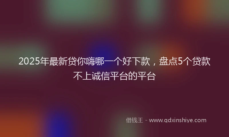 2025年最新贷你嗨哪一个好下款，盘点5个贷款不上诚信平台的平台