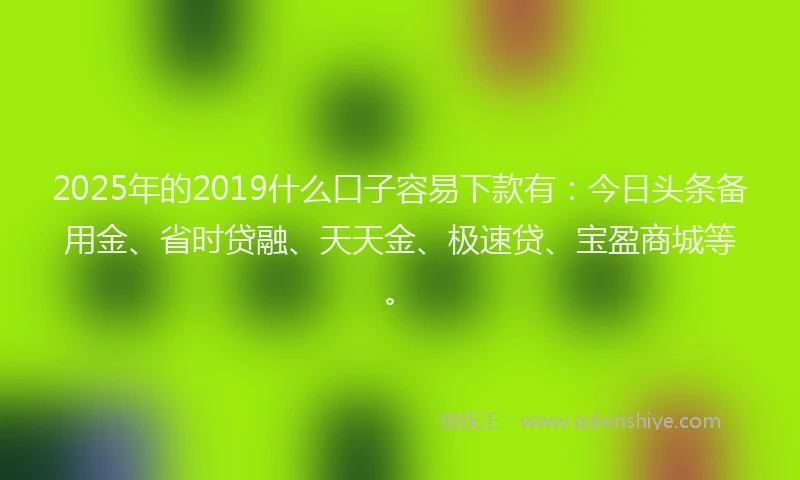 2025年的2019什么口子容易下款有：今日头条备用金、省时贷融、天天金、极速贷、宝盈商城等。