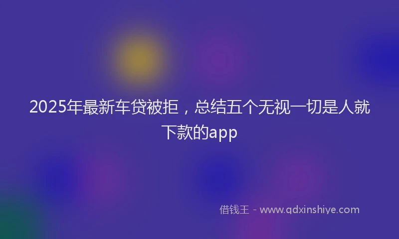 2025年最新车贷被拒，总结五个无视一切是人就下款的app