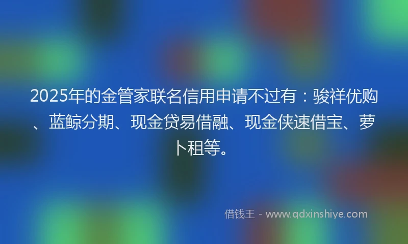 2025年的金管家联名信用申请不过有：骏祥优购、蓝鲸分期、现金贷易借融、现金侠速借宝、萝卜租等。
