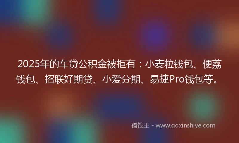 2025年的车贷公积金被拒有：小麦粒钱包、便荔钱包、招联好期贷、小爱分期、易捷Pro钱包等。