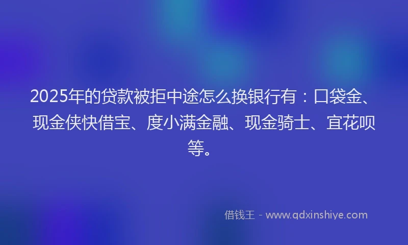 2025年的贷款被拒中途怎么换银行有：口袋金、现金侠快借宝、度小满金融、现金骑士、宜花呗等。