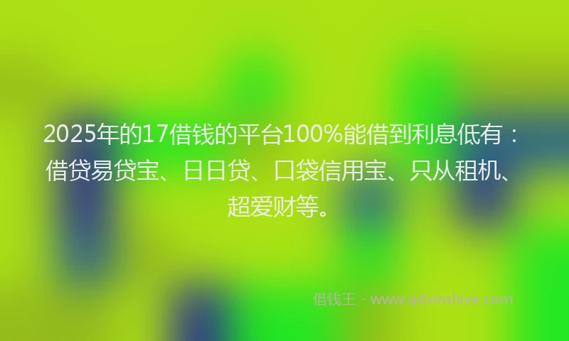 2025年的17借钱的平台100%能借到利息低有：借贷易贷宝、日日贷、口袋信用宝、只从租机、超爱财等。