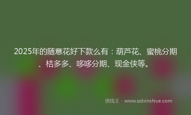 2025年的随意花好下款么有：葫芦花、蜜桃分期、桔多多、哆哆分期、现金侠等。