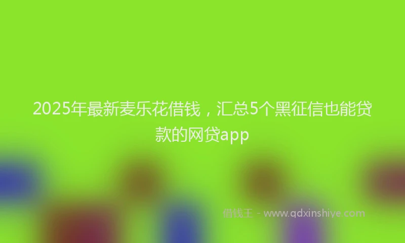 2025年最新麦乐花借钱，汇总5个黑征信也能贷款的网贷app