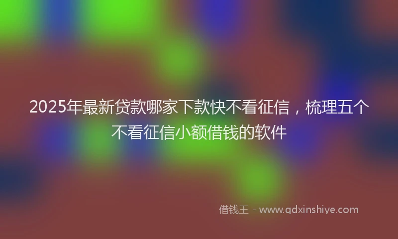 2025年最新贷款哪家下款快不看征信，梳理五个不看征信小额借钱的软件