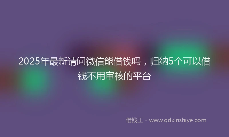 2025年最新请问微信能借钱吗，归纳5个可以借钱不用审核的平台