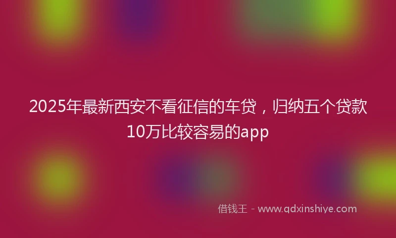 2025年最新西安不看征信的车贷，归纳五个贷款10万比较容易的app