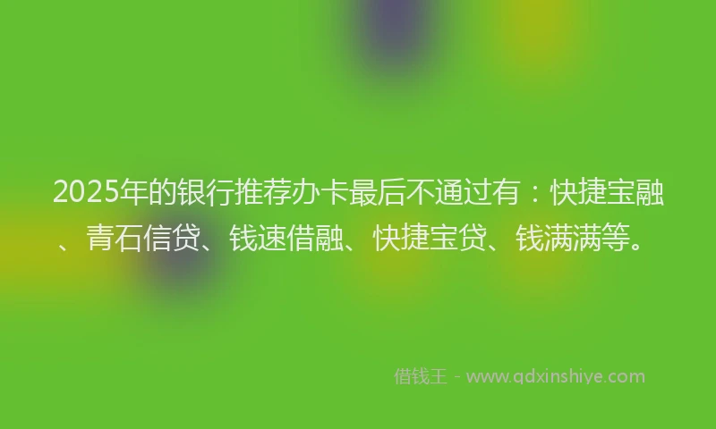 2025年的银行推荐办卡最后不通过有：快捷宝融、青石信贷、钱速借融、快捷宝贷、钱满满等。