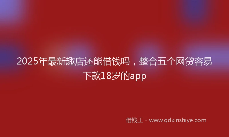 2025年最新趣店还能借钱吗，整合五个网贷容易下款18岁的app