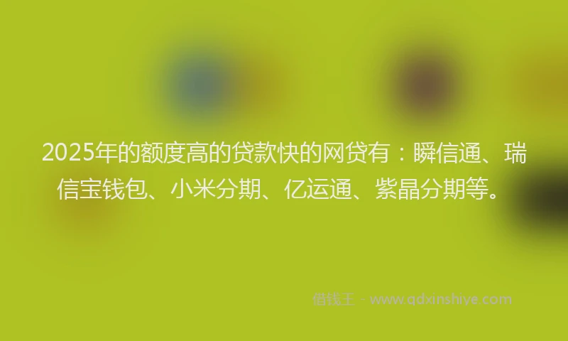 2025年的额度高的贷款快的网贷有：瞬信通、瑞信宝钱包、小米分期、亿运通、紫晶分期等。