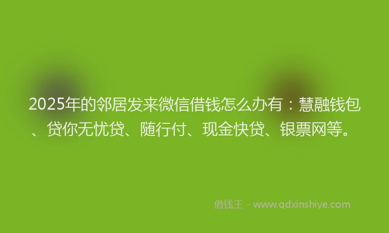 2025年的邻居发来微信借钱怎么办有：慧融钱包、贷你无忧贷、随行付、现金快贷、银票网等。