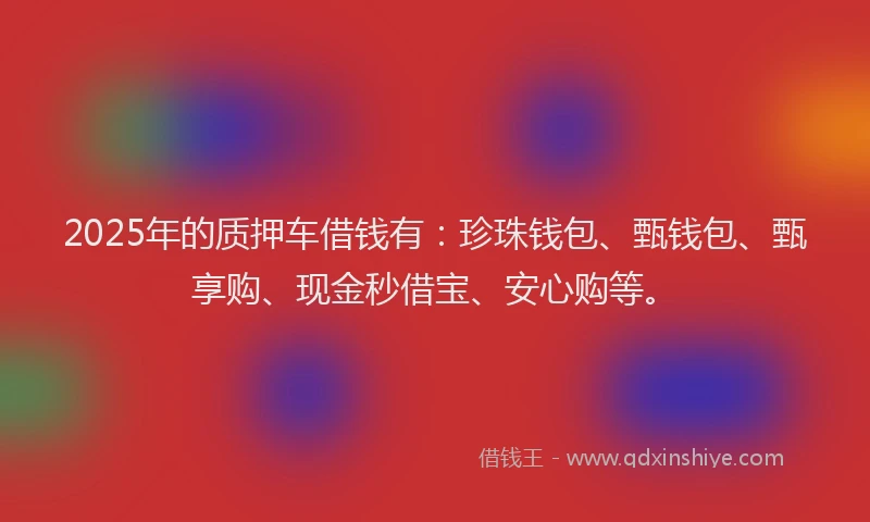 2025年的质押车借钱有：珍珠钱包、甄钱包、甄享购、现金秒借宝、安心购等。