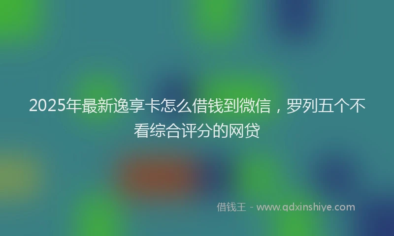 2025年最新逸享卡怎么借钱到微信，罗列五个不看综合评分的网贷