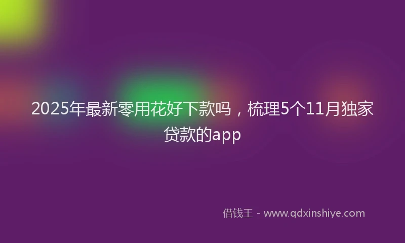 2025年最新零用花好下款吗，梳理5个11月独家贷款的app