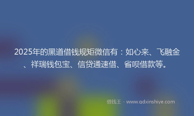2025年的黑道借钱规矩微信有：如心来、飞融金、祥瑞钱包宝、信贷通速借、省呗借款等。