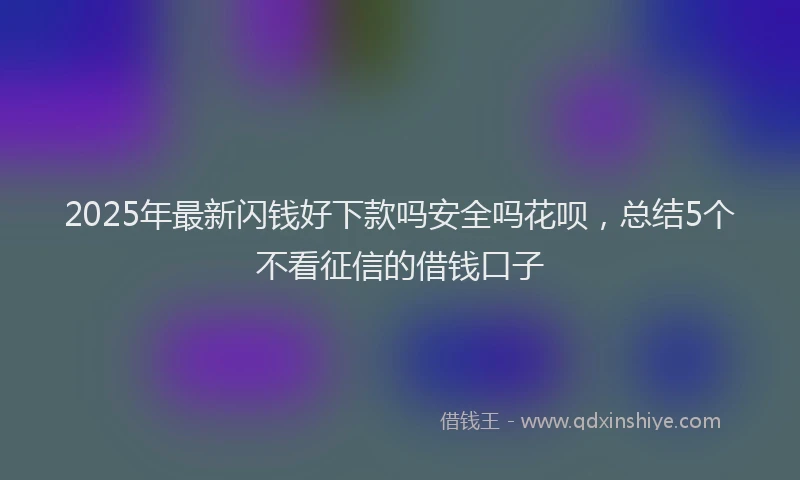 2025年最新闪钱好下款吗安全吗花呗，总结5个不看征信的借钱口子