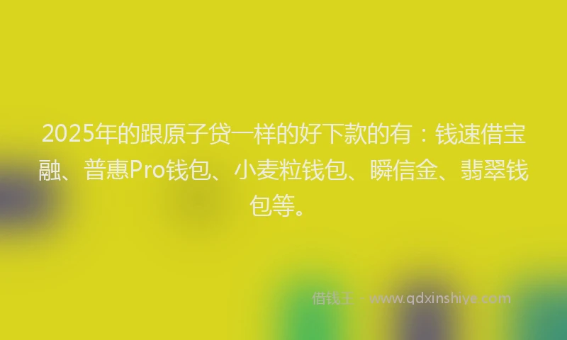 2025年的跟原子贷一样的好下款的有：钱速借宝融、普惠Pro钱包、小麦粒钱包、瞬信金、翡翠钱包等。