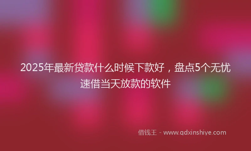2025年最新贷款什么时候下款好，盘点5个无忧速借当天放款的软件