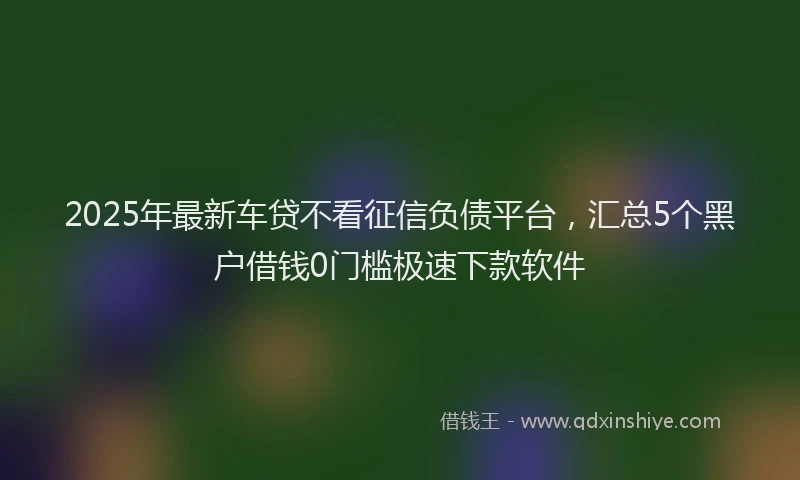 2025年最新车贷不看征信负债平台，汇总5个黑户借钱0门槛极速下款软件