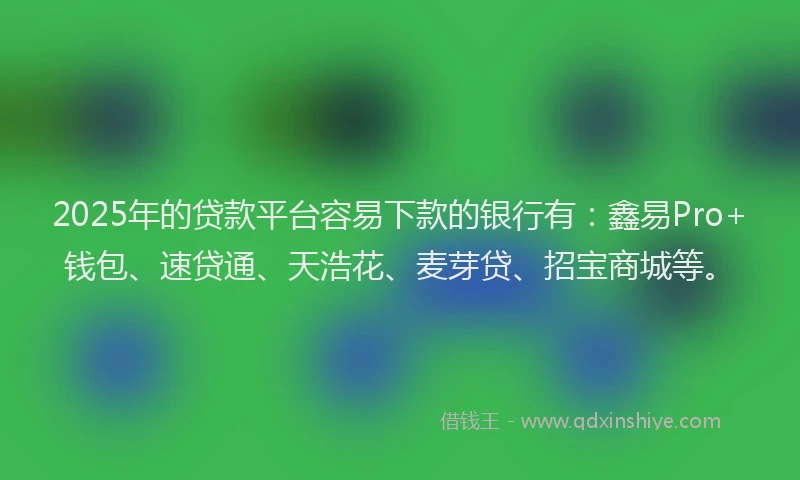 2025年的贷款平台容易下款的银行有：鑫易Pro+钱包、速贷通、天浩花、麦芽贷、招宝商城等。