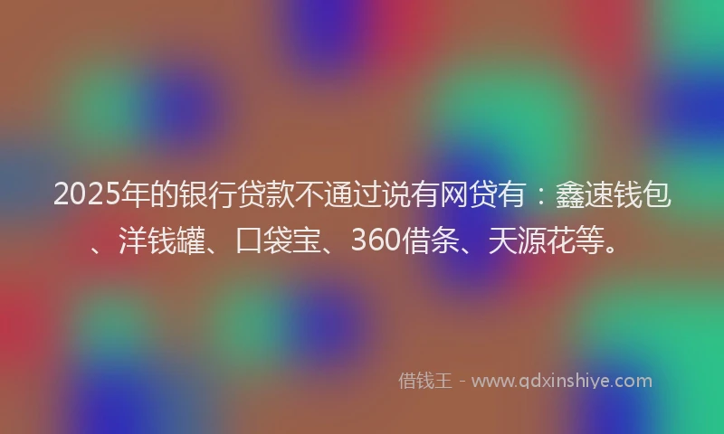 2025年的银行贷款不通过说有网贷有：鑫速钱包、洋钱罐、口袋宝、360借条、天源花等。