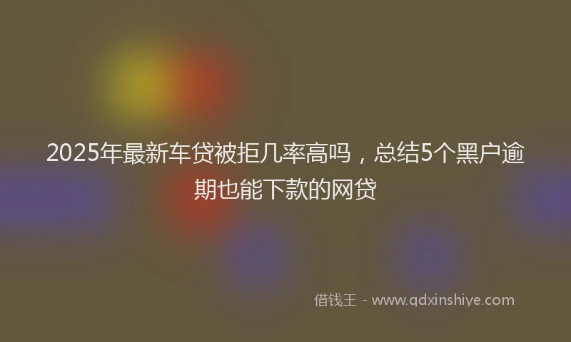 2025年最新车贷被拒几率高吗，总结5个黑户逾期也能下款的网贷